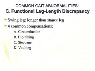 COMMON GAIT ABNORMALITIES:COMMON GAIT ABNORMALITIES:
C.C. Functional Leg-Length DiscrepancyFunctional Leg-Length Discrepancy
►Swing leg: longer than stance legSwing leg: longer than stance leg
►4 common compensations:4 common compensations:
A. CircumductionA. Circumduction
B. Hip hikingB. Hip hiking
C. SteppageC. Steppage
D. VaultingD. Vaulting
 