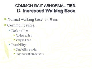 COMMON GAIT ABNORMALITIES:COMMON GAIT ABNORMALITIES:
D.D. Increased Walking BaseIncreased Walking Base
►Normal walking base: 5-10 cm
►Common causes:
 Deformities
►Abducted hip
►Valgus knee
 Instability
►Cerebellar ataxia
►Proprioception deficits
 