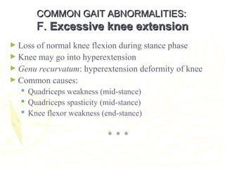 COMMON GAIT ABNORMALITIES:COMMON GAIT ABNORMALITIES:
F.F. Excessive knee extensionExcessive knee extension
► Loss of normal knee flexion during stance phase
► Knee may go into hyperextension
► Genu recurvatum: hyperextension deformity of knee
► Common causes:
 Quadriceps weakness (mid-stance)
 Quadriceps spasticity (mid-stance)
 Knee flexor weakness (end-stance)
* * *
 