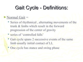 Gait Cycle - Definitions:Gait Cycle - Definitions:
►Normal Gait =
 Series of rhythmical , alternating movements of the
trunk & limbs which result in the forward
progression of the center of gravity
 series of ‘controlled falls’
 Gait cycle spans 2 successive events of the same
limb usually initial contact of LL
 One cycle has stance and swing phase
 