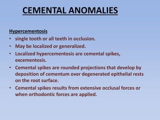 CEMENTAL ANOMALIES
Hypercementosis
• single tooth or all teeth in occlusion.
• May be localized or generalized.
• Localized hypercementosis are cemental spikes,
excementosis.
• Cemental spikes are rounded projections that develop by
deposition of cementum over degenerated epithelial rests
on the root surface.
• Cemental spikes results from extensive occlusal forces or
when orthodontic forces are applied.
 