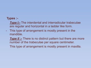 Types :-
Type I:- The interdental and interradicular trabeculae
are regular and horizontal in a ladder like form.
- This type of arrangement is mostly present in the
mandible.
Type II :- There is no distinct pattern but there are more
number of the trabeculae per square centimeter.
This type of arrangement is mostly present in maxilla.
 