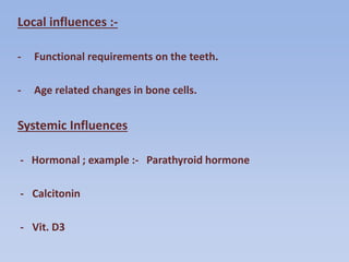 Local influences :-
- Functional requirements on the teeth.
- Age related changes in bone cells.
Systemic Influences
- Hormonal ; example :- Parathyroid hormone
- Calcitonin
- Vit. D3
 