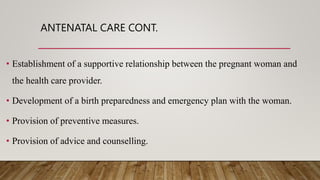 ANTENATAL CARE CONT.
• Establishment of a supportive relationship between the pregnant woman and
the health care provider.
• Development of a birth preparedness and emergency plan with the woman.
• Provision of preventive measures.
• Provision of advice and counselling.
 