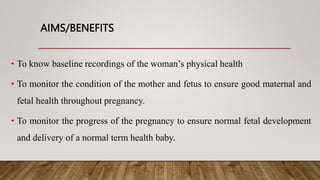 AIMS/BENEFITS
• To know baseline recordings of the woman’s physical health
• To monitor the condition of the mother and fetus to ensure good maternal and
fetal health throughout pregnancy.
• To monitor the progress of the pregnancy to ensure normal fetal development
and delivery of a normal term health baby.
 