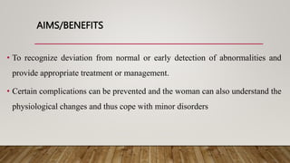 AIMS/BENEFITS
• To recognize deviation from normal or early detection of abnormalities and
provide appropriate treatment or management.
• Certain complications can be prevented and the woman can also understand the
physiological changes and thus cope with minor disorders
 