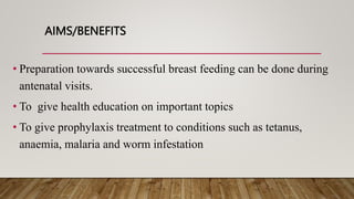 AIMS/BENEFITS
• Preparation towards successful breast feeding can be done during
antenatal visits.
• To give health education on important topics
• To give prophylaxis treatment to conditions such as tetanus,
anaemia, malaria and worm infestation
 