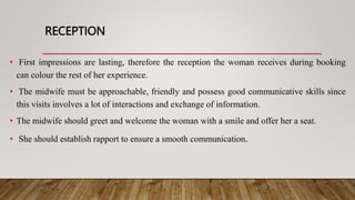 RECEPTION
• First impressions are lasting, therefore the reception the woman receives during booking
can colour the rest of her experience.
• The midwife must be approachable, friendly and possess good communicative skills since
this visits involves a lot of interactions and exchange of information.
• The midwife should greet and welcome the woman with a smile and offer her a seat.
• She should establish rapport to ensure a smooth communication.
 