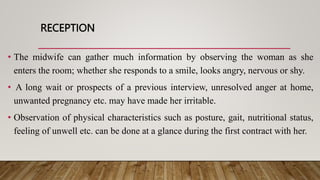 RECEPTION
• The midwife can gather much information by observing the woman as she
enters the room; whether she responds to a smile, looks angry, nervous or shy.
• A long wait or prospects of a previous interview, unresolved anger at home,
unwanted pregnancy etc. may have made her irritable.
• Observation of physical characteristics such as posture, gait, nutritional status,
feeling of unwell etc. can be done at a glance during the first contract with her.
 