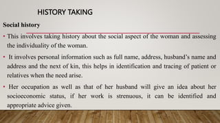 HISTORY TAKING
Social history
• This involves taking history about the social aspect of the woman and assessing
the individuality of the woman.
• It involves personal information such as full name, address, husband’s name and
address and the next of kin, this helps in identification and tracing of patient or
relatives when the need arise.
• Her occupation as well as that of her husband will give an idea about her
socioeconomic status, if her work is strenuous, it can be identified and
appropriate advice given.
 
