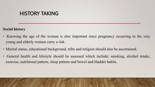 HISTORY TAKING
Social history
• Knowing the age of the woman is also important since pregnancy occurring in the very
young and elderly women carry a risk.
• Marital status, educational background, tribe and religion should also be ascertained.
• General health and lifestyle should be assessed which include; smoking, alcohol intake,
exercise, nutritional pattern, sleep pattern and bowel and bladder habits.
 
