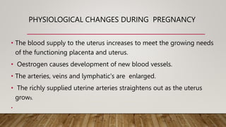 PHYSIOLOGICAL CHANGES DURING PREGNANCY
• The blood supply to the uterus increases to meet the growing needs
of the functioning placenta and uterus.
• Oestrogen causes development of new blood vessels.
• The arteries, veins and lymphatic's are enlarged.
• The richly supplied uterine arteries straightens out as the uterus
grows.
•
 