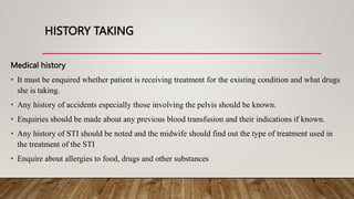 HISTORY TAKING
Medical history
• It must be enquired whether patient is receiving treatment for the existing condition and what drugs
she is taking.
• Any history of accidents especially those involving the pelvis should be known.
• Enquiries should be made about any previous blood transfusion and their indications if known.
• Any history of STI should be noted and the midwife should find out the type of treatment used in
the treatment of the STI
• Enquire about allergies to food, drugs and other substances
 