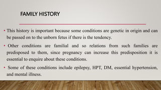 FAMILY HISTORY
• This history is important because some conditions are genetic in origin and can
be passed on to the unborn fetus if there is the tendency.
• Other conditions are familial and so relations from such families are
predisposed to them, since pregnancy can increase this predisposition it is
essential to enquire about these conditions.
• Some of these conditions include epilepsy, HPT, DM, essential hypertension,
and mental illness.
 