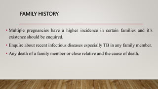 FAMILY HISTORY
• Multiple pregnancies have a higher incidence in certain families and it’s
existence should be enquired.
• Enquire about recent infectious diseases especially TB in any family member.
• Any death of a family member or close relative and the cause of death.
 