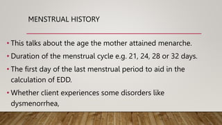 MENSTRUAL HISTORY
• This talks about the age the mother attained menarche.
• Duration of the menstrual cycle e.g. 21, 24, 28 or 32 days.
• The first day of the last menstrual period to aid in the
calculation of EDD.
• Whether client experiences some disorders like
dysmenorrhea,
 