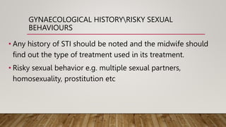 GYNAECOLOGICAL HISTORYRISKY SEXUAL
BEHAVIOURS
• Any history of STI should be noted and the midwife should
find out the type of treatment used in its treatment.
• Risky sexual behavior e.g. multiple sexual partners,
homosexuality, prostitution etc
 