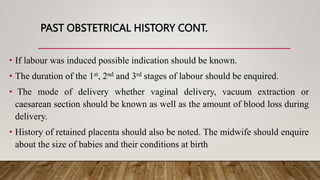 PAST OBSTETRICAL HISTORY CONT.
• If labour was induced possible indication should be known.
• The duration of the 1st, 2nd and 3rd stages of labour should be enquired.
• The mode of delivery whether vaginal delivery, vacuum extraction or
caesarean section should be known as well as the amount of blood loss during
delivery.
• History of retained placenta should also be noted. The midwife should enquire
about the size of babies and their conditions at birth
 