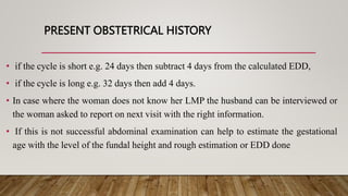 PRESENT OBSTETRICAL HISTORY
• if the cycle is short e.g. 24 days then subtract 4 days from the calculated EDD,
• if the cycle is long e.g. 32 days then add 4 days.
• In case where the woman does not know her LMP the husband can be interviewed or
the woman asked to report on next visit with the right information.
• If this is not successful abdominal examination can help to estimate the gestational
age with the level of the fundal height and rough estimation or EDD done
 