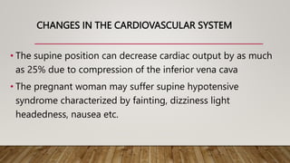 CHANGES IN THE CARDIOVASCULAR SYSTEM
• The supine position can decrease cardiac output by as much
as 25% due to compression of the inferior vena cava
• The pregnant woman may suffer supine hypotensive
syndrome characterized by fainting, dizziness light
headedness, nausea etc.
 