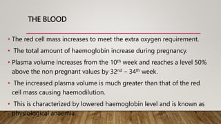 THE BLOOD
• The red cell mass increases to meet the extra oxygen requirement.
• The total amount of haemoglobin increase during pregnancy.
• Plasma volume increases from the 10th week and reaches a level 50%
above the non pregnant values by 32nd – 34th week.
• The increased plasma volume is much greater than that of the red
cell mass causing haemodilution.
• This is characterized by lowered haemoglobin level and is known as
physiological anaemia.
 