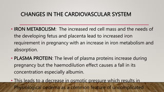 CHANGES IN THE CARDIOVASCULAR SYSTEM
• IRON METABOLISM: The increased red cell mass and the needs of
the developing fetus and placenta lead to increased iron
requirement in pregnancy with an increase in iron metabolism and
absorption.
• PLASMA PROTEIN: The level of plasma proteins increase during
pregnancy but the haemodilution effect causes a fall in its
concentration especially albumin.
• This leads to a decrease in osmotic pressure which results in
Physiological oedema as a common feature of uncomplicated
 