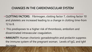 CHANGES IN THE CARDIOVASCULAR SYSTEM
• CLOTTING FACTORS: Fibrinogen, clotting factor 7, clotting factor 10
and platelets are increased leading to a change in clotting time-from
12 to 8.
• This predisposes to a higher risk of thrombosis, embolism and
disseminated intravascular coagulation.
• IMMUNITY: Human chorionic gonadotrophin and prolactin suppress
the immune system of the pregnant woman. Levels of IgG, and IgM
decrease.
 