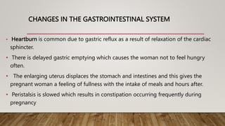 CHANGES IN THE GASTROINTESTINAL SYSTEM
• Heartburn is common due to gastric reflux as a result of relaxation of the cardiac
sphincter.
• There is delayed gastric emptying which causes the woman not to feel hungry
often.
• The enlarging uterus displaces the stomach and intestines and this gives the
pregnant woman a feeling of fullness with the intake of meals and hours after.
• Peristalsis is slowed which results in constipation occurring frequently during
pregnancy
 