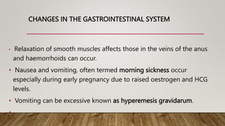 CHANGES IN THE GASTROINTESTINAL SYSTEM
• Relaxation of smooth muscles affects those in the veins of the anus
and haemorrhoids can occur.
• Nausea and vomiting, often termed morning sickness occur
especially during early pregnancy due to raised oestrogen and HCG
levels.
• Vomiting can be excessive known as hyperemesis gravidarum.
•
 