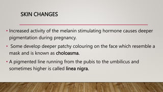 SKIN CHANGES
• Increased activity of the melanin stimulating hormone causes deeper
pigmentation during pregnancy.
• Some develop deeper patchy colouring on the face which resemble a
mask and is known as choloasma.
• A pigmented line running from the pubis to the umbilicus and
sometimes higher is called linea nigra.
 