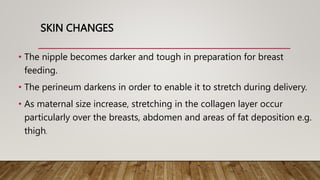 SKIN CHANGES
• The nipple becomes darker and tough in preparation for breast
feeding.
• The perineum darkens in order to enable it to stretch during delivery.
• As maternal size increase, stretching in the collagen layer occur
particularly over the breasts, abdomen and areas of fat deposition e.g.
thigh.
 