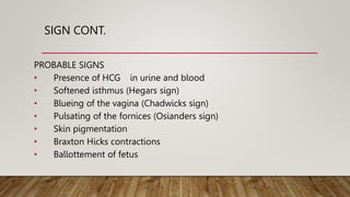 SIGN CONT.
PROBABLE SIGNS
• Presence of HCG in urine and blood
• Softened isthmus (Hegars sign)
• Blueing of the vagina (Chadwicks sign)
• Pulsating of the fornices (Osianders sign)
• Skin pigmentation
• Braxton Hicks contractions
• Ballottement of fetus
 