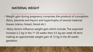 MATERNAL WEIGHT
• Weight gain during pregnancy comprises the products of conception
(fetus, placenta and liquor) and hypertrophy of several maternal
tissues (uterus, breast, blood etc.)
• Many factors influence weight gain which include; The expected
increase is 2 kg in the 1st 20 weeks then 0.5 kg per week till term
making an approximate weight gain of 12 kg in the 40 weeks
gestation.
•
 