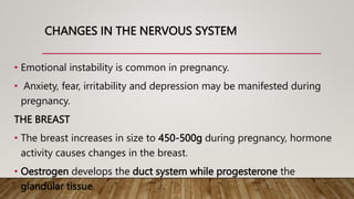 CHANGES IN THE NERVOUS SYSTEM
• Emotional instability is common in pregnancy.
• Anxiety, fear, irritability and depression may be manifested during
pregnancy.
THE BREAST
• The breast increases in size to 450-500g during pregnancy, hormone
activity causes changes in the breast.
• Oestrogen develops the duct system while progesterone the
glandular tissue.
 