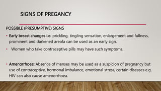 SIGNS OF PREGANCY
POSSIBLE (PRESUMPTIVE) SIGNS
• Early breast changes i.e. prickling, tingling sensation, enlargement and fullness,
prominent and darkened areola can be used as an early sign.
• Women who take contraceptive pills may have such symptoms.
• Amenorrhoea: Absence of menses may be used as a suspicion of pregnancy but
use of contraceptive, hormonal imbalance, emotional stress, certain diseases e.g.
HIV can also cause amenorrhoea.
 