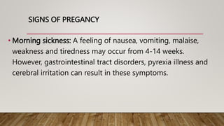 SIGNS OF PREGANCY
• Morning sickness: A feeling of nausea, vomiting, malaise,
weakness and tiredness may occur from 4-14 weeks.
However, gastrointestinal tract disorders, pyrexia illness and
cerebral irritation can result in these symptoms.
 