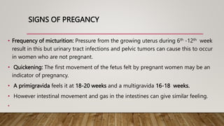 SIGNS OF PREGANCY
• Frequency of micturition: Pressure from the growing uterus during 6th -12th week
result in this but urinary tract infections and pelvic tumors can cause this to occur
in women who are not pregnant.
• Quickening: The first movement of the fetus felt by pregnant women may be an
indicator of pregnancy.
• A primigravida feels it at 18-20 weeks and a multigravida 16-18 weeks.
• However intestinal movement and gas in the intestines can give similar feeling.
•
 