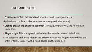 PROBABLE SIGNS
• Presence of HCG in the blood and urine i.e. positive pregnancy test
(hydatidiform mole and choriocarcinoma may give similar results)
• Uterine growth and enlarged abdomen (tumours, ovarian cyst, and fibroid can
cause this).
• Hegar’s sign: This is a sign elicited when a bimanual examination is done.
• The softening and elongation of the isthmus causes two fingers inserted into the
anterior fornix to meet with a hand placed on the abdomen.
 