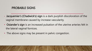 PROBABLE SIGNS
• Jacquemier’s (Chadwick’s) sign is a dark purplish discoloration of the
vaginal membrane caused by increase vascularity.
• Osiander’s sign is an increased pulsation of the uterine arteries felt in
the lateral vaginal fornices.
• The above signs may be present in pelvic congestion.
 