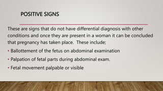POSITIVE SIGNS
These are signs that do not have differential diagnosis with other
conditions and once they are present in a woman it can be concluded
that pregnancy has taken place. These include;
• Ballottement of the fetus on abdominal examination
• Palpation of fetal parts during abdominal exam.
• Fetal movement palpable or visible
 