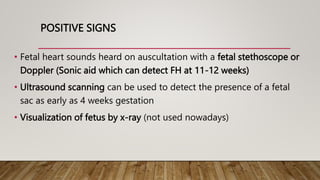 POSITIVE SIGNS
• Fetal heart sounds heard on auscultation with a fetal stethoscope or
Doppler (Sonic aid which can detect FH at 11-12 weeks)
• Ultrasound scanning can be used to detect the presence of a fetal
sac as early as 4 weeks gestation
• Visualization of fetus by x-ray (not used nowadays)
 