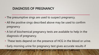 DIAGNOSIS OF PREGNANCY
• The presumptive sings are used to suspect pregnancy.
• All the positive sings described above may be used to confirm
pregnancy
• A lot of biochemical pregnancy tests are available to help in the
diagnosis of pregnancy.
• These tests depend on the presence of HCG in the blood or urine.
• Early morning urine for pregnancy test gives accurate results if
instructions pertaining to the particular tests are followed.
 