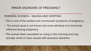 MINOR DISORDERS OF PREGNANCY
MORNING SICKNESS – NAUSEA AND VOMITING
• This is one of the earliest and commonest symptoms of pregnancy.
• The actual cause is not known but some attribute it to hormonal
influence during pregnancy.
• The woman feels nauseated on rising in the morning and may
actually vomit or have nausea with excessive salivation.
 