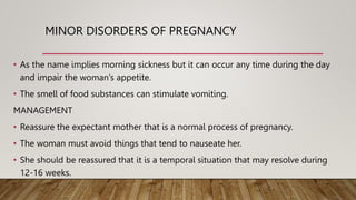MINOR DISORDERS OF PREGNANCY
• As the name implies morning sickness but it can occur any time during the day
and impair the woman’s appetite.
• The smell of food substances can stimulate vomiting.
MANAGEMENT
• Reassure the expectant mother that is a normal process of pregnancy.
• The woman must avoid things that tend to nauseate her.
• She should be reassured that it is a temporal situation that may resolve during
12-16 weeks.
 