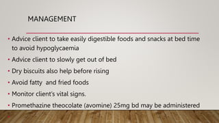 MANAGEMENT
• Advice client to take easily digestible foods and snacks at bed time
to avoid hypoglycaemia
• Advice client to slowly get out of bed
• Dry biscuits also help before rising
• Avoid fatty and fried foods
• Monitor client’s vital signs.
• Promethazine theocolate (avomine) 25mg bd may be administered
•
 