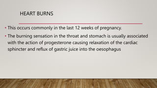 HEART BURNS
• This occurs commonly in the last 12 weeks of pregnancy.
• The burning sensation in the throat and stomach is usually associated
with the action of progesterone causing relaxation of the cardiac
sphincter and reflux of gastric juice into the oesophagus
 