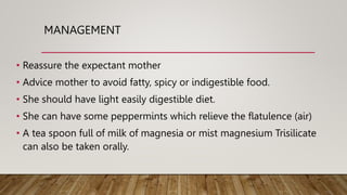 MANAGEMENT
• Reassure the expectant mother
• Advice mother to avoid fatty, spicy or indigestible food.
• She should have light easily digestible diet.
• She can have some peppermints which relieve the flatulence (air)
• A tea spoon full of milk of magnesia or mist magnesium Trisilicate
can also be taken orally.
 