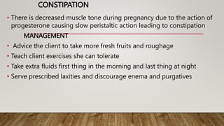 CONSTIPATION
• There is decreased muscle tone during pregnancy due to the action of
progesterone causing slow peristaltic action leading to constipation
MANAGEMENT
• Advice the client to take more fresh fruits and roughage
• Teach client exercises she can tolerate
• Take extra fluids first thing in the morning and last thing at night
• Serve prescribed laxities and discourage enema and purgatives
 