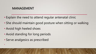 MANAGEMENT
• Explain the need to attend regular antenatal clinic
• She should maintain good posture when sitting or walking
• Avoid high heeled shoes
• Avoid standing for long periods
• Serve analgesics as prescribed
•
 