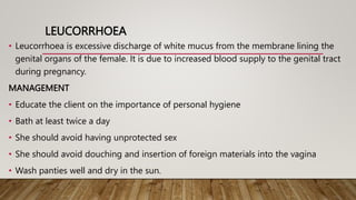 LEUCORRHOEA
• Leucorrhoea is excessive discharge of white mucus from the membrane lining the
genital organs of the female. It is due to increased blood supply to the genital tract
during pregnancy.
MANAGEMENT
• Educate the client on the importance of personal hygiene
• Bath at least twice a day
• She should avoid having unprotected sex
• She should avoid douching and insertion of foreign materials into the vagina
• Wash panties well and dry in the sun.
 
